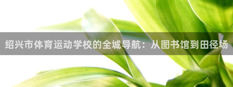 米兰体育官网下载平台注册流程图：绍兴市体育运动学校的全城导航